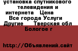 установка спутникового телевидения и интернета › Цена ­ 500 - Все города Услуги » Другие   . Тверская обл.,Бологое г.